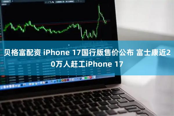 贝格富配资 iPhone 17国行版售价公布 富士康近20万人赶工iPhone 17