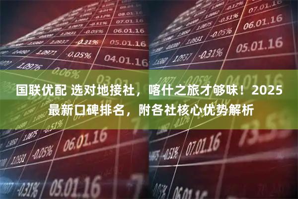 国联优配 选对地接社，喀什之旅才够味！2025 最新口碑排名，附各社核心优势解析