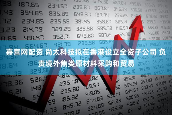 嘉喜网配资 尚太科技拟在香港设立全资子公司 负责境外焦类原材料采购和贸易