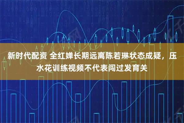 新时代配资 全红婵长期远离陈若琳状态成疑，压水花训练视频不代表闯过发育关