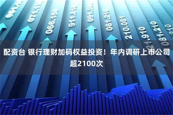 配资台 银行理财加码权益投资！年内调研上市公司超2100次