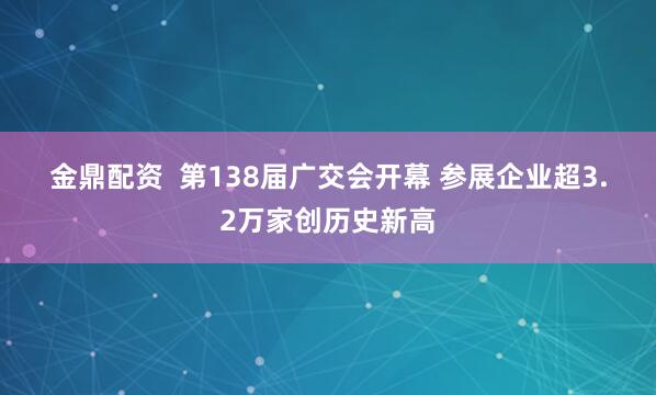 金鼎配资  第138届广交会开幕 参展企业超3.2万家创历史新高
