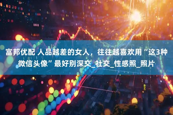 富邦优配 人品越差的女人，往往越喜欢用“这3种微信头像”最好别深交_社交_性感照_照片