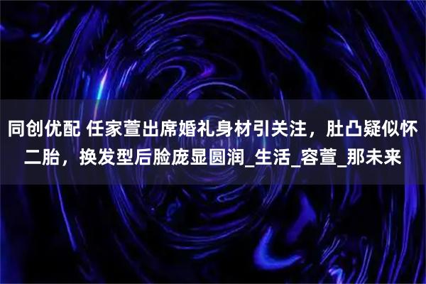 同创优配 任家萱出席婚礼身材引关注，肚凸疑似怀二胎，换发型后脸庞显圆润_生活_容萱_那未来
