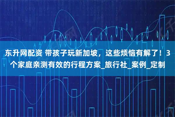 东升网配资 带孩子玩新加坡，这些烦恼有解了！3个家庭亲测有效的行程方案_旅行社_案例_定制