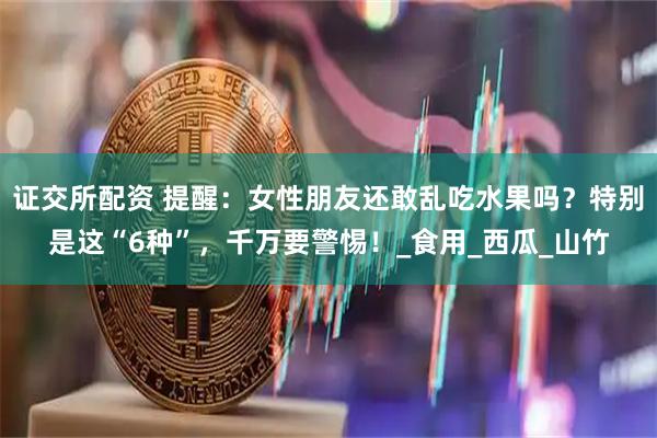 证交所配资 提醒：女性朋友还敢乱吃水果吗？特别是这“6种”，千万要警惕！_食用_西瓜_山竹