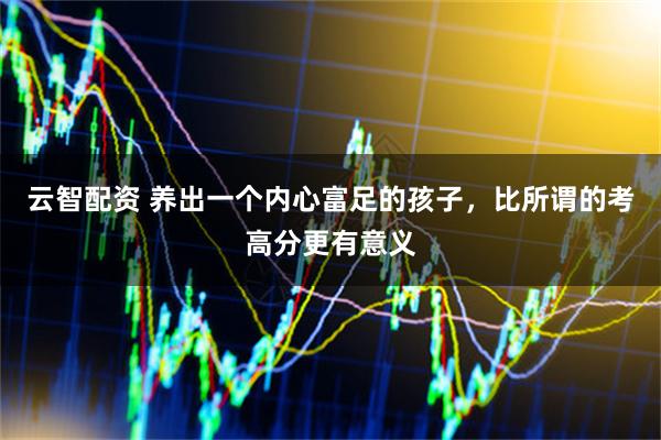 云智配资 养出一个内心富足的孩子，比所谓的考高分更有意义