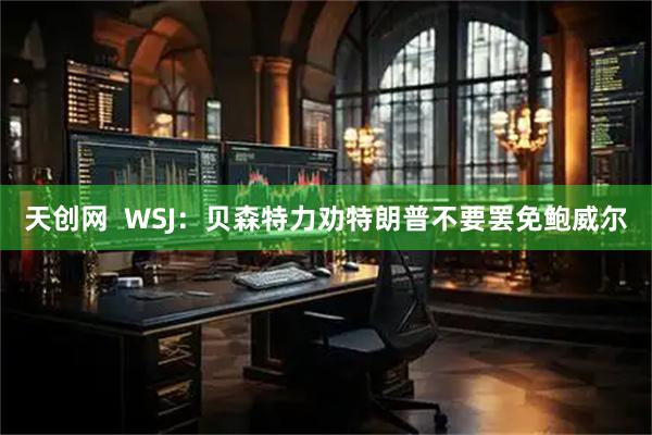 天创网  WSJ：贝森特力劝特朗普不要罢免鲍威尔