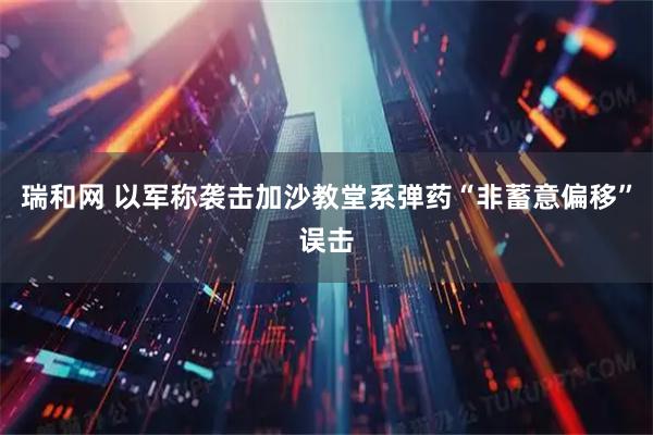 瑞和网 以军称袭击加沙教堂系弹药“非蓄意偏移”误击