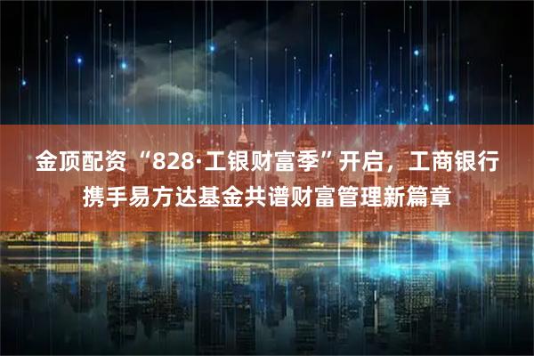 金顶配资 “828·工银财富季”开启，工商银行携手易方达基金共谱财富管理新篇章