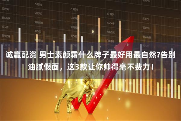 诚赢配资 男士素颜霜什么牌子最好用最自然?告别油腻假面，这3款让你帅得毫不费力！