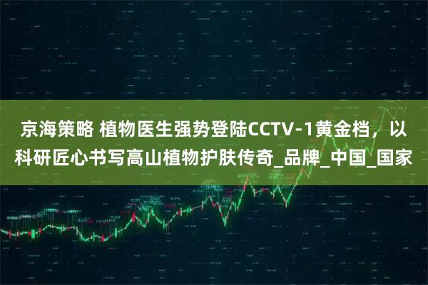 京海策略 植物医生强势登陆CCTV-1黄金档，以科研匠心书写高山植物护肤传奇_品牌_中国_国家