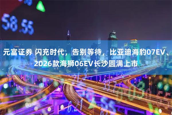 元富证券 闪充时代，告别等待，比亚迪海豹07EV、2026款海狮06EV长沙圆满上市